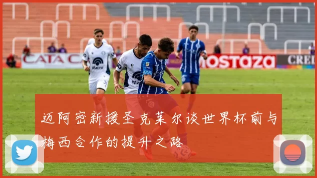迈阿密新援圣克莱尔谈世界杯前与梅西合作的提升之路