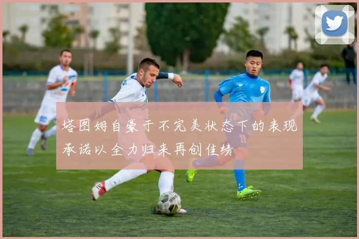 塔图姆自豪于不完美状态下的表现承诺以全力归来再创佳绩