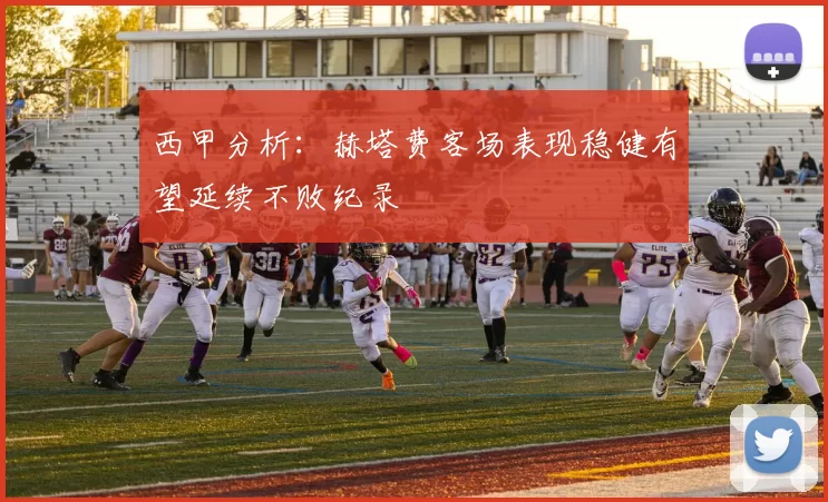 西甲分析：赫塔费客场表现稳健有望延续不败纪录