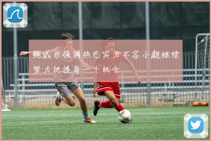 鲍威尔强调热巴实力不容小觑继续努力把握每一个机会