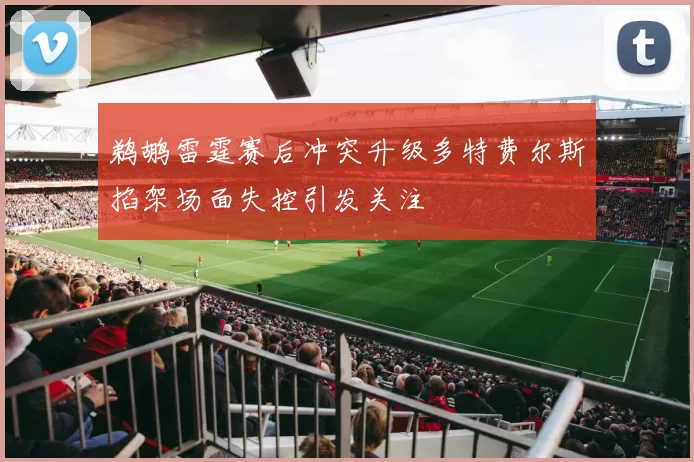 鹈鹕雷霆赛后冲突升级多特费尔斯掐架场面失控引发关注