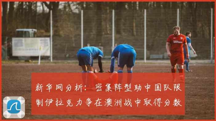 新华网分析：密集阵型助中国队限制伊拉克力争在澳洲战中取得分数