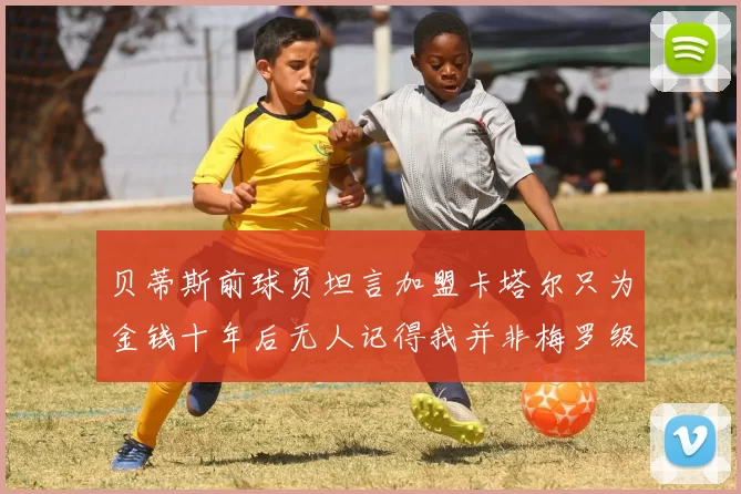 贝蒂斯前球员坦言加盟卡塔尔只为金钱十年后无人记得我并非梅罗级别