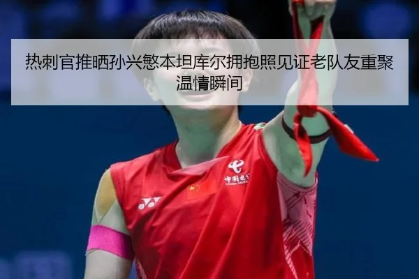 热刺官推晒孙兴慜本坦库尔拥抱照见证老队友重聚温情瞬间